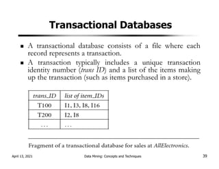 Transactional Databases
A transactional database consists of a file where each
record represents a transaction.
A transaction typically includes a unique transaction
identity number (trans ID) and a list of the items making
up the transaction (such as items purchased in a store).
April 13, 2021 Data Mining: Concepts and Techniques 39
 