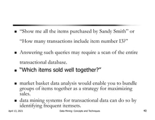 “Show me all the items purchased by Sandy Smith” or
“How many transactions include item number I3?”
Answering such queries may require a scan of the entire
transactional database.
“Which items sold well together?”
market basket data analysis would enable you to bundle
groups of items together as a strategy for maximizing
sales.
data mining systems for transactional data can do so by
identifying frequent itemsets.
April 13, 2021 Data Mining: Concepts and Techniques 40
 