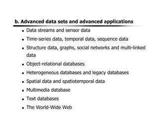 b. Advanced data sets and advanced applications
Data streams and sensor data
Time-series data, temporal data, sequence data
Structure data, graphs, social networks and multi-linked
data
Object-relational databases
Heterogeneous databases and legacy databases
Spatial data and spatiotemporal data
Multimedia database
Text databases
The World-Wide Web
 