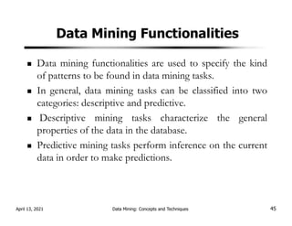 Data Mining Functionalities
Data mining functionalities are used to specify the kind
of patterns to be found in data mining tasks.
In general, data mining tasks can be classified into two
categories: descriptive and predictive.
Descriptive mining tasks characterize the general
properties of the data in the database.
Predictive mining tasks perform inference on the current
data in order to make predictions.
April 13, 2021 Data Mining: Concepts and Techniques 45
 