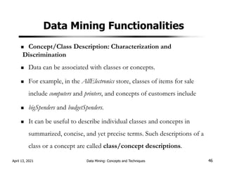 Data Mining Functionalities
Concept/Class Description: Characterization and
Discrimination
Data can be associated with classes or concepts.
For example, in the AllElectronics store, classes of items for sale
include computers and printers, and concepts of customers include
bigSpenders and budgetSpenders.
It can be useful to describe individual classes and concepts in
summarized, concise, and yet precise terms. Such descriptions of a
class or a concept are called class/concept descriptions.
April 13, 2021 Data Mining: Concepts and Techniques 46
 
