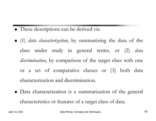 These descriptions can be derived via
(1) data characterization, by summarizing the data of the
class under study in general terms, or (2) data
discrimination, by comparison of the target class with one
or a set of comparative classes or (3) both data
characterization and discrimination.
Data characterization is a summarization of the general
characteristics or features of a target class of data.
April 13, 2021 Data Mining: Concepts and Techniques 47
 