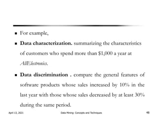 For example,
Data characterization. summarizing the characteristics
of customers who spend more than $1,000 a year at
AllElectronics.
Data discrimination . compare the general features of
software products whose sales increased by 10% in the
last year with those whose sales decreased by at least 30%
during the same period.
April 13, 2021 Data Mining: Concepts and Techniques 48
 