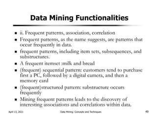 Data Mining Functionalities
ii. Frequent patterns, association, correlation
Frequent patterns, as the name suggests, are patterns that
occur frequently in data.
frequent patterns, including item sets, subsequences, and
substructures.
A frequent itemset :milk and bread
(frequent) sequential pattern: customers tend to purchase
first a PC, followed by a digital camera, and then a
memory card
(frequent)structured pattern: substructure occurs
frequently
Mining frequent patterns leads to the discovery of
interesting associations and correlations within data.
April 13, 2021 Data Mining: Concepts and Techniques 49
 