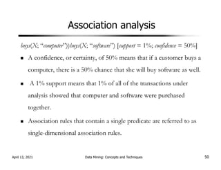 Association analysis
buys(X; “computer”))buys(X; “software”) [support = 1%; confidence = 50%]
A confidence, or certainty, of 50% means that if a customer buys a
computer, there is a 50% chance that she will buy software as well.
A 1% support means that 1% of all of the transactions under
analysis showed that computer and software were purchased
together.
Association rules that contain a single predicate are referred to as
single-dimensional association rules.
April 13, 2021 Data Mining: Concepts and Techniques 50
 