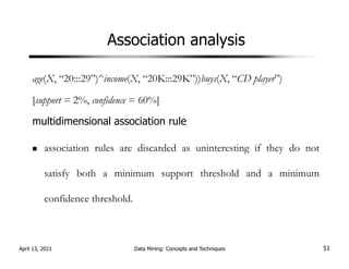 Association analysis
age(X, “20:::29”)^income(X, “20K:::29K”))buys(X, “CD player”)
[support = 2%, confidence = 60%]
multidimensional association rule
association rules are discarded as uninteresting if they do not
satisfy both a minimum support threshold and a minimum
confidence threshold.
April 13, 2021 Data Mining: Concepts and Techniques 51
 