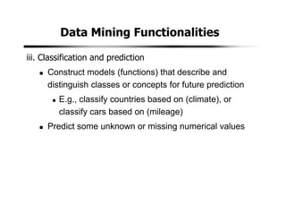 Data Mining Functionalities
iii. Classification and prediction
Construct models (functions) that describe and
distinguish classes or concepts for future prediction
E.g., classify countries based on (climate), or
classify cars based on (mileage)
Predict some unknown or missing numerical values
 