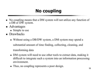 No coupling
No coupling means that a DM system will not utilize any function of
a DB or DW system.
Advantages
Simple to use
Drawbacks
Without using a DB/DW system, a DM system may spend a
substantial amount of time finding, collecting, cleaning, and
transforming data
DM system will need to use other tools to extract data, making it
difficult to integrate such a system into an information processing
environment.
Thus, no coupling represents a poor design.
58
 