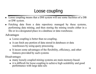 Loose coupling
Loose coupling means that a DM system will use some facilities of a DB
or DW system.
Fetching data from a data repository managed by these systems,
performing data mining, and then storing the mining results either in a
file or in a designated place in a database or data warehouse.
Advantages
Loose coupling is better than no coupling.
it can fetch any portion of data stored in databases or data
warehouses by using query processing.
It incurs some advantages of the flexibility, efficiency, and other
features provided by such systems
Disadvantages
many loosely coupled mining systems are main memory-based.
it is difficult for loose coupling to achieve high scalability and good
performance with large data sets
59
 