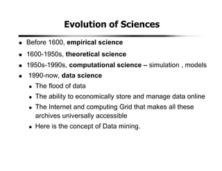 Evolution of Sciences
Before 1600, empirical science
1600-1950s, theoretical science
1950s-1990s, computational science – simulation , models
1990-now, data science
The flood of data
The ability to economically store and manage data online
The Internet and computing Grid that makes all these
archives universally accessible
Here is the concept of Data mining.
 