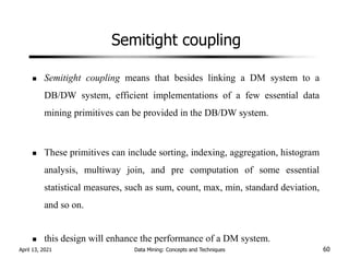 Semitight coupling
Semitight coupling means that besides linking a DM system to a
DB/DW system, efficient implementations of a few essential data
mining primitives can be provided in the DB/DW system.
These primitives can include sorting, indexing, aggregation, histogram
analysis, multiway join, and pre computation of some essential
statistical measures, such as sum, count, max, min, standard deviation,
and so on.
this design will enhance the performance of a DM system.
April 13, 2021 Data Mining: Concepts and Techniques 60
 