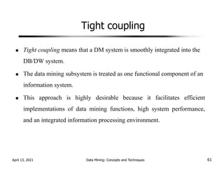 Tight coupling
Tight coupling means that a DM system is smoothly integrated into the
DB/DW system.
The data mining subsystem is treated as one functional component of an
information system.
This approach is highly desirable because it facilitates efficient
implementations of data mining functions, high system performance,
and an integrated information processing environment.
April 13, 2021 Data Mining: Concepts and Techniques 61
 