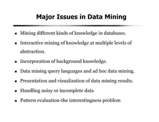 Major Issues in Data Mining
Mining different kinds of knowledge in databases.
Interactive mining of knowledge at multiple levels of
abstraction.
Incorporation of background knowledge.
Data mining query languages and ad hoc data mining.
Presentation and visualization of data mining results.
Handling noisy or incomplete data
Pattern evaluation-the interestingness problem
 