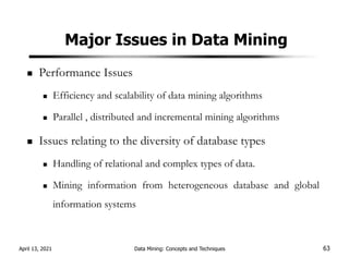 Major Issues in Data Mining
Performance Issues
Efficiency and scalability of data mining algorithms
Parallel , distributed and incremental mining algorithms
Issues relating to the diversity of database types
Handling of relational and complex types of data.
Mining information from heterogeneous database and global
information systems
April 13, 2021 Data Mining: Concepts and Techniques 63
 