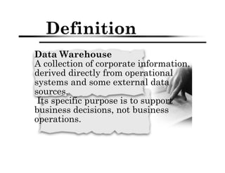 Definition
Data Warehouse
A collection of corporate information,
derived directly from operational
systems and some external data
sources.
Its specific purpose is to support
business decisions, not business
operations.
 