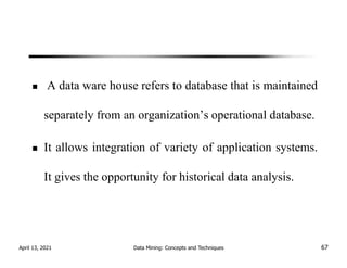 A data ware house refers to database that is maintained
separately from an organization’s operational database.
It allows integration of variety of application systems.
It gives the opportunity for historical data analysis.
April 13, 2021 Data Mining: Concepts and Techniques 67
 