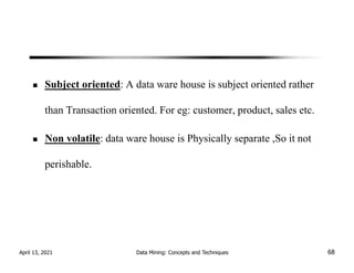 Subject oriented: A data ware house is subject oriented rather
than Transaction oriented. For eg: customer, product, sales etc.
Non volatile: data ware house is Physically separate ,So it not
perishable.
April 13, 2021 Data Mining: Concepts and Techniques 68
 