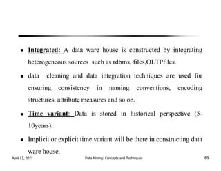 Integrated: A data ware house is constructed by integrating
heterogeneous sources such as rdbms, files,OLTPfiles.
data cleaning and data integration techniques are used for
ensuring consistency in naming conventions, encoding
structures, attribute measures and so on.
Time variant: Data is stored in historical perspective (5-
10years).
Implicit or explicit time variant will be there in constructing data
ware house.
April 13, 2021 Data Mining: Concepts and Techniques 69
 