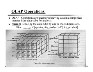 OLAP Operations.
OLAP Operations are used for retrieving data in a simplified
manner from data cube for analysis.
Slicing: Reducing the data cube by one or more dimensions.
Slice time=’Q2’ C[quarter,city,product]=C[city, product]
April 13, 2021 Data Mining: Concepts and Techniques 73
 