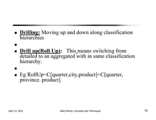 Drilling: Moving up and down along classification
hierarchies
Drill up(Roll Up): This means switching from
detailed to an aggregated with in same classification
hierarchy.
Eg RollUp=C[quarter,city,product]=C[quarter,
province. product]
April 13, 2021 Data Mining: Concepts and Techniques 75
 