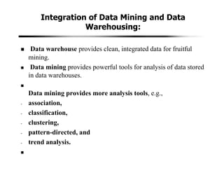 Integration of Data Mining and Data
Warehousing:
Data warehouse provides clean, integrated data for fruitful
mining.
Data mining provides powerful tools for analysis of data stored
in data warehouses.
Data mining provides more analysis tools, e.g.,
- association,
- classification,
- clustering,
- pattern-directed, and
- trend analysis.
 