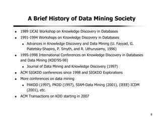 8
A Brief History of Data Mining Society
1989 IJCAI Workshop on Knowledge Discovery in Databases
1991-1994 Workshops on Knowledge Discovery in Databases
Advances in Knowledge Discovery and Data Mining (U. Fayyad, G.
Piatetsky-Shapiro, P. Smyth, and R. Uthurusamy, 1996)
1995-1998 International Conferences on Knowledge Discovery in Databases
and Data Mining (KDD’95-98)
Journal of Data Mining and Knowledge Discovery (1997)
ACM SIGKDD conferences since 1998 and SIGKDD Explorations
More conferences on data mining
PAKDD (1997), PKDD (1997), SIAM-Data Mining (2001), (IEEE) ICDM
(2001), etc.
ACM Transactions on KDD starting in 2007
 