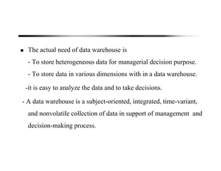 The actual need of data warehouse is
- To store heterogeneous data for managerial decision purpose.
- To store data in various dimensions with in a data warehouse.
-it is easy to analyze the data and to take decisions.
- A data warehouse is a subject-oriented, integrated, time-variant,
and nonvolatile collection of data in support of management and
decision-making process.
 