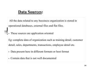 84
Data Sources:
All the data related to any bussiness organization is stored in
operational databases, external files and flat files.
These sources are application oriented
Eg: complete data of organization such as training detail, customer
detail, sales, departments, transactions, employee detail etc.
Data present here in different formats or host format
Contain data that is not well documented
 