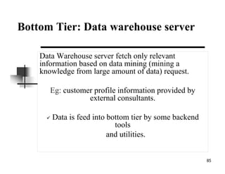 85
Bottom Tier: Data warehouse server
Data Warehouse server fetch only relevant
information based on data mining (mining a
knowledge from large amount of data) request.
Eg: customer profile information provided by
external consultants.
Data is feed into bottom tier by some backend
tools
and utilities.
 
