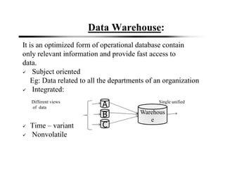Data Warehouse:
It is an optimized form of operational database contain
only relevant information and provide fast access to
data.
Subject oriented
Eg: Data related to all the departments of an organization
Integrated:
Different views Single unified
of data view
Time – variant
Nonvolatile
A
B
C
Warehous
e
 