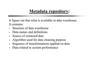 Metadata repository:
It figure out that what is available in data warehouse.
It contains:
Structure of data warehouse
Data names and definitions
Source of extracted data
Algorithm used for data cleaning purpose
Sequence of transformations applied on data
Data related to system performance
 