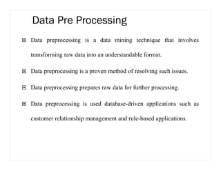 Data Pre Processing
Data preprocessing is a data mining technique that involves
transforming raw data into an understandable format.
Data preprocessing is a proven method of resolving such issues.
Data preprocessing prepares raw data for further processing.
Data preprocessing is used database-driven applications such as
customer relationship management and rule-based applications.
 
