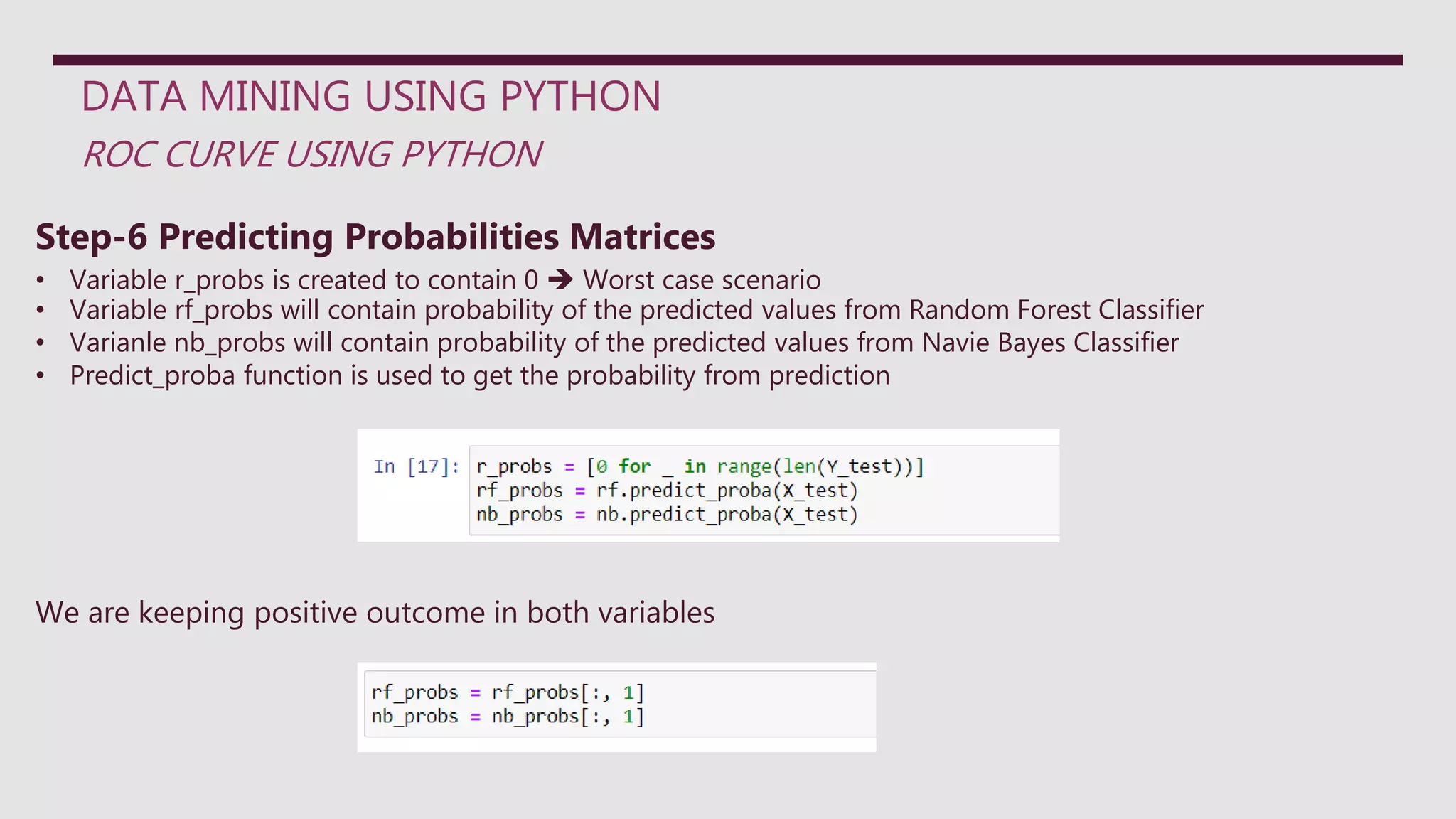 DATA MINING USING PYTHON
ROC CURVE USING PYTHON
Step-6 Predicting Probabilities Matrices
• Variable r_probs is created to contain 0  Worst case scenario
• Variable rf_probs will contain probability of the predicted values from Random Forest Classifier
• Varianle nb_probs will contain probability of the predicted values from Navie Bayes Classifier
• Predict_proba function is used to get the probability from prediction
We are keeping positive outcome in both variables
 