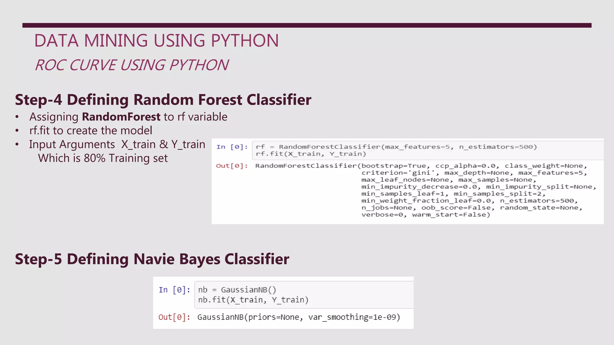 DATA MINING USING PYTHON
ROC CURVE USING PYTHON
Step-4 Defining Random Forest Classifier
• Assigning RandomForest to rf variable
• rf.fit to create the model
• Input Arguments X_train & Y_train
Which is 80% Training set
Step-5 Defining Navie Bayes Classifier
 