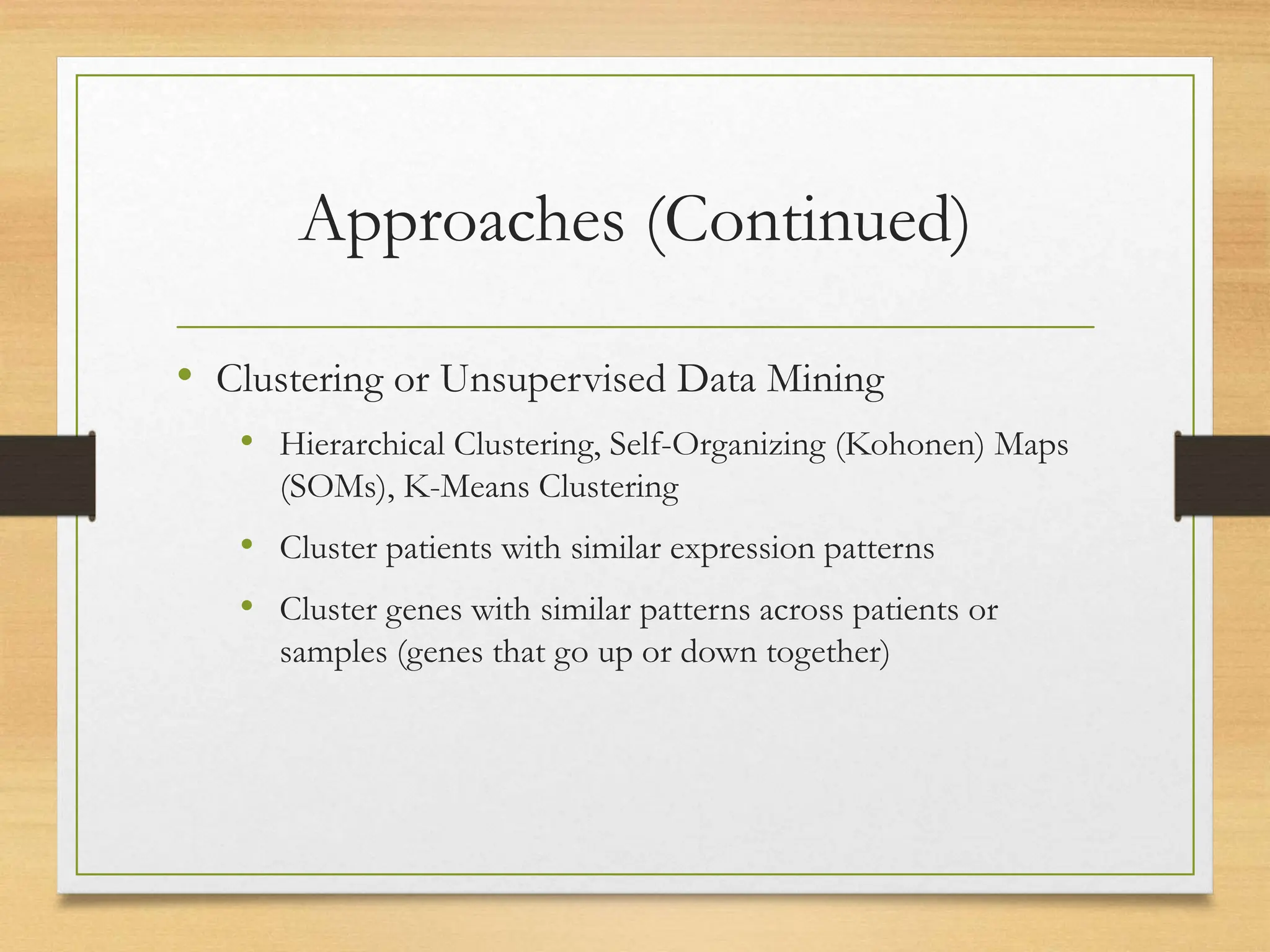 Approaches (Continued)
• Clustering or Unsupervised Data Mining
• Hierarchical Clustering, Self-Organizing (Kohonen) Maps
(SOMs), K-Means Clustering
• Cluster patients with similar expression patterns
• Cluster genes with similar patterns across patients or
samples (genes that go up or down together)
 