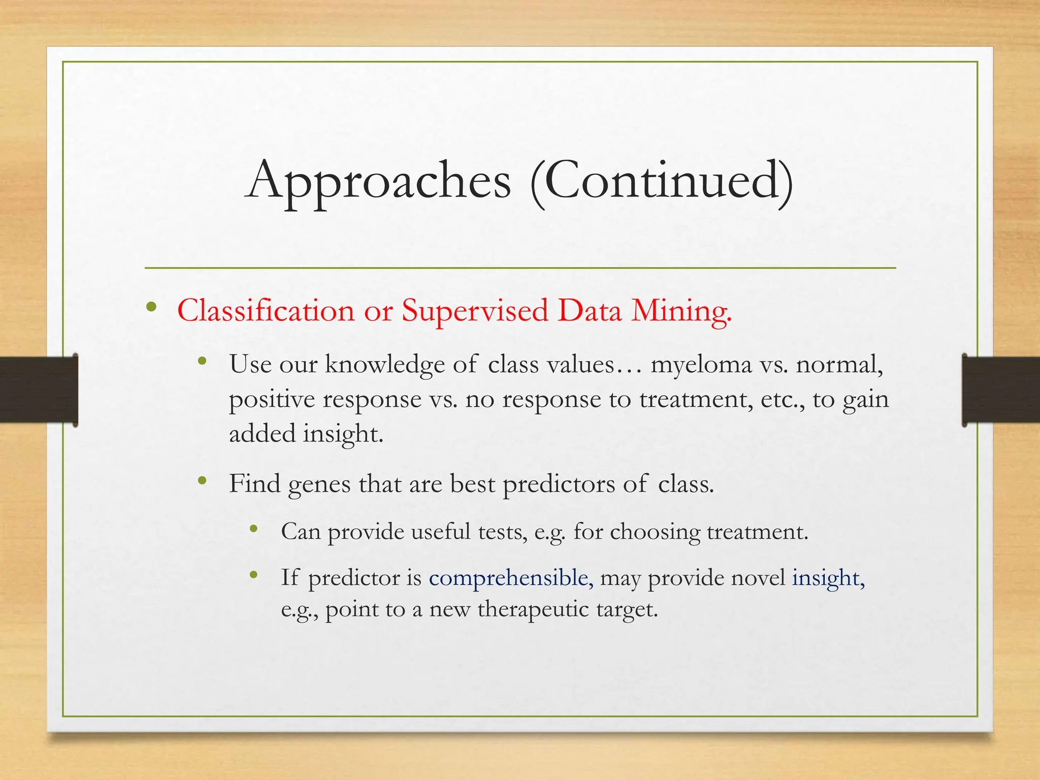 Approaches (Continued)
• Classification or Supervised Data Mining.
• Use our knowledge of class values… myeloma vs. normal,
positive response vs. no response to treatment, etc., to gain
added insight.
• Find genes that are best predictors of class.
• Can provide useful tests, e.g. for choosing treatment.
• If predictor is comprehensible, may provide novel insight,
e.g., point to a new therapeutic target.
 