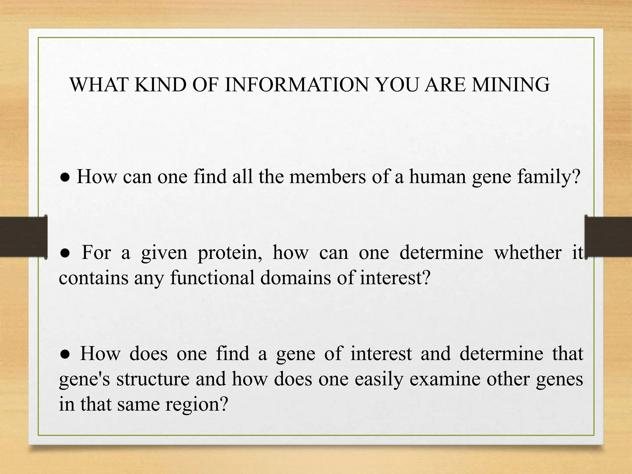 ● How can one find all the members of a human gene family?
● For a given protein, how can one determine whether it
contains any functional domains of interest?
● How does one find a gene of interest and determine that
gene's structure and how does one easily examine other genes
in that same region?
WHAT KIND OF INFORMATION YOU ARE MINING
 