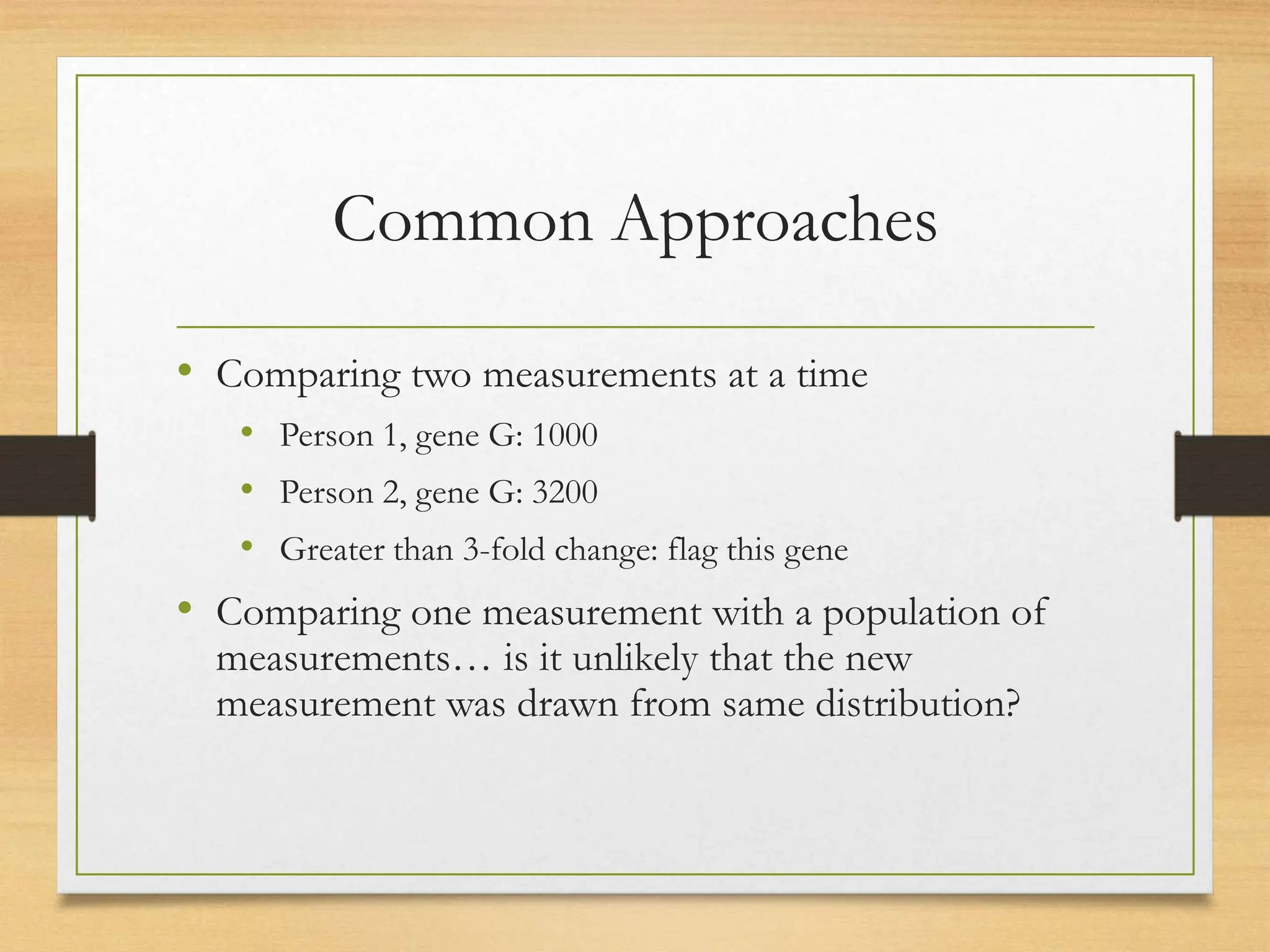 Common Approaches
• Comparing two measurements at a time
• Person 1, gene G: 1000
• Person 2, gene G: 3200
• Greater than 3-fold change: flag this gene
• Comparing one measurement with a population of
measurements… is it unlikely that the new
measurement was drawn from same distribution?
 