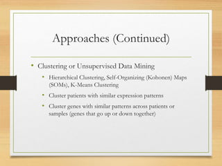 Approaches (Continued)
• Clustering or Unsupervised Data Mining
• Hierarchical Clustering, Self-Organizing (Kohonen) Maps
(SOMs), K-Means Clustering
• Cluster patients with similar expression patterns
• Cluster genes with similar patterns across patients or
samples (genes that go up or down together)
 