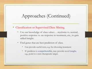 Approaches (Continued)
• Classification or Supervised Data Mining.
• Use our knowledge of class values… myeloma vs. normal,
positive response vs. no response to treatment, etc., to gain
added insight.
• Find genes that are best predictors of class.
• Can provide useful tests, e.g. for choosing treatment.
• If predictor is comprehensible, may provide novel insight,
e.g., point to a new therapeutic target.
 