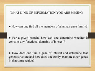 ● How can one find all the members of a human gene family?
● For a given protein, how can one determine whether it
contains any functional domains of interest?
● How does one find a gene of interest and determine that
gene's structure and how does one easily examine other genes
in that same region?
WHAT KIND OF INFORMATION YOU ARE MINING
 