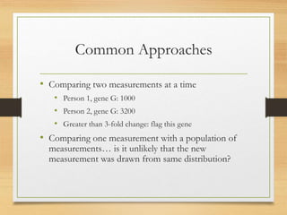 Common Approaches
• Comparing two measurements at a time
• Person 1, gene G: 1000
• Person 2, gene G: 3200
• Greater than 3-fold change: flag this gene
• Comparing one measurement with a population of
measurements… is it unlikely that the new
measurement was drawn from same distribution?
 