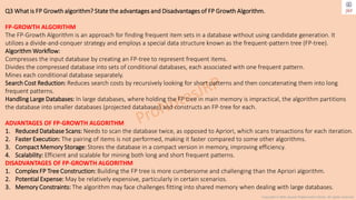 Copyright © 2024 Jayanti Rajdevendra Pande. All rights reserved.
Q3 What is FP Growth algorithm? State the advantages and Disadvantages of FP Growth Algorithm.
FP-GROWTH ALGORITHM
The FP-Growth Algorithm is an approach for finding frequent item sets in a database without using candidate generation. It
utilizes a divide-and-conquer strategy and employs a special data structure known as the frequent-pattern tree (FP-tree).
Algorithm Workflow:
Compresses the input database by creating an FP-tree to represent frequent items.
Divides the compressed database into sets of conditional databases, each associated with one frequent pattern.
Mines each conditional database separately.
Search Cost Reduction: Reduces search costs by recursively looking for short patterns and then concatenating them into long
frequent patterns.
Handling Large Databases: In large databases, where holding the FP tree in main memory is impractical, the algorithm partitions
the database into smaller databases (projected databases) and constructs an FP-tree for each.
ADVANTAGES OF FP-GROWTH ALGORITHM
1. Reduced Database Scans: Needs to scan the database twice, as opposed to Apriori, which scans transactions for each iteration.
2. Faster Execution: The pairing of items is not performed, making it faster compared to some other algorithms.
3. Compact Memory Storage: Stores the database in a compact version in memory, improving efficiency.
4. Scalability: Efficient and scalable for mining both long and short frequent patterns.
DISADVANTAGES OF FP-GROWTH ALGORITHM
1. Complex FP Tree Construction: Building the FP tree is more cumbersome and challenging than the Apriori algorithm.
2. Potential Expense: May be relatively expensive, particularly in certain scenarios.
3. Memory Constraints: The algorithm may face challenges fitting into shared memory when dealing with large databases.
 