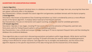 Copyright © 2024 Jayanti Rajdevendra Pande. All rights reserved.
ALGORITHMS FOR ASSOCIATION RULE MINING
1 Apriori Algorithm:
Description: Identifies frequent individual items in a database and expands them to larger item sets, ensuring that these item
sets appear sufficiently often in the database.
Key Characteristics: Utilizes a breadth-first search algorithm and generates candidate itemsets with the Apriori property.
2 Eclat Algorithm:
Description: Also known as Equivalence Class Clustering and bottom-up, Eclat is considered by some as a more efficient
version of the Apriori algorithm. It employs lattice traversal to find frequent itemsets.
Key Characteristics: Focuses on intersection and support counting, avoiding the need for candidate generation.
3 FP-Growth Algorithm:
Description: Operates in two stages, including FP-tree construction and the extraction of frequently used item sets.
Particularly useful for finding frequent patterns without candidate generation.
Key Characteristics: Uses a divide-and-conquer strategy, creating an FP-tree to represent frequent items and then dividing the
database into conditional databases.
These algorithms play a crucial role in discovering associations and patterns within large datasets. While Apriori and Eclat
focus on candidate generation and support counting, FP-Growth eliminates the need for explicit candidate generation,
making it more efficient for certain scenarios. Each algorithm has its strengths and weaknesses, and the choice of the
algorithm depends on the specific requirements of the data mining task and the characteristics of the dataset.
 