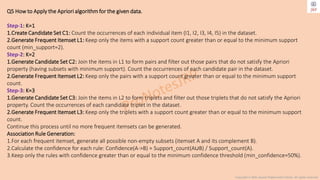 Copyright © 2024 Jayanti Rajdevendra Pande. All rights reserved.
Q5 How to Apply the Apriori algorithm for the given data.
Step-1: K=1
1.Create Candidate Set C1: Count the occurrences of each individual item (I1, I2, I3, I4, I5) in the dataset.
2.Generate Frequent Itemset L1: Keep only the items with a support count greater than or equal to the minimum support
count (min_support=2).
Step-2: K=2
1.Generate Candidate Set C2: Join the items in L1 to form pairs and filter out those pairs that do not satisfy the Apriori
property (having subsets with minimum support). Count the occurrences of each candidate pair in the dataset.
2.Generate Frequent Itemset L2: Keep only the pairs with a support count greater than or equal to the minimum support
count.
Step-3: K=3
1.Generate Candidate Set C3: Join the items in L2 to form triplets and filter out those triplets that do not satisfy the Apriori
property. Count the occurrences of each candidate triplet in the dataset.
2.Generate Frequent Itemset L3: Keep only the triplets with a support count greater than or equal to the minimum support
count.
Continue this process until no more frequent itemsets can be generated.
Association Rule Generation:
1.For each frequent itemset, generate all possible non-empty subsets (itemset A and its complement B).
2.Calculate the confidence for each rule: Confidence(A->B) = Support_count(A∪B) / Support_count(A).
3.Keep only the rules with confidence greater than or equal to the minimum confidence threshold (min_confidence=50%).
 