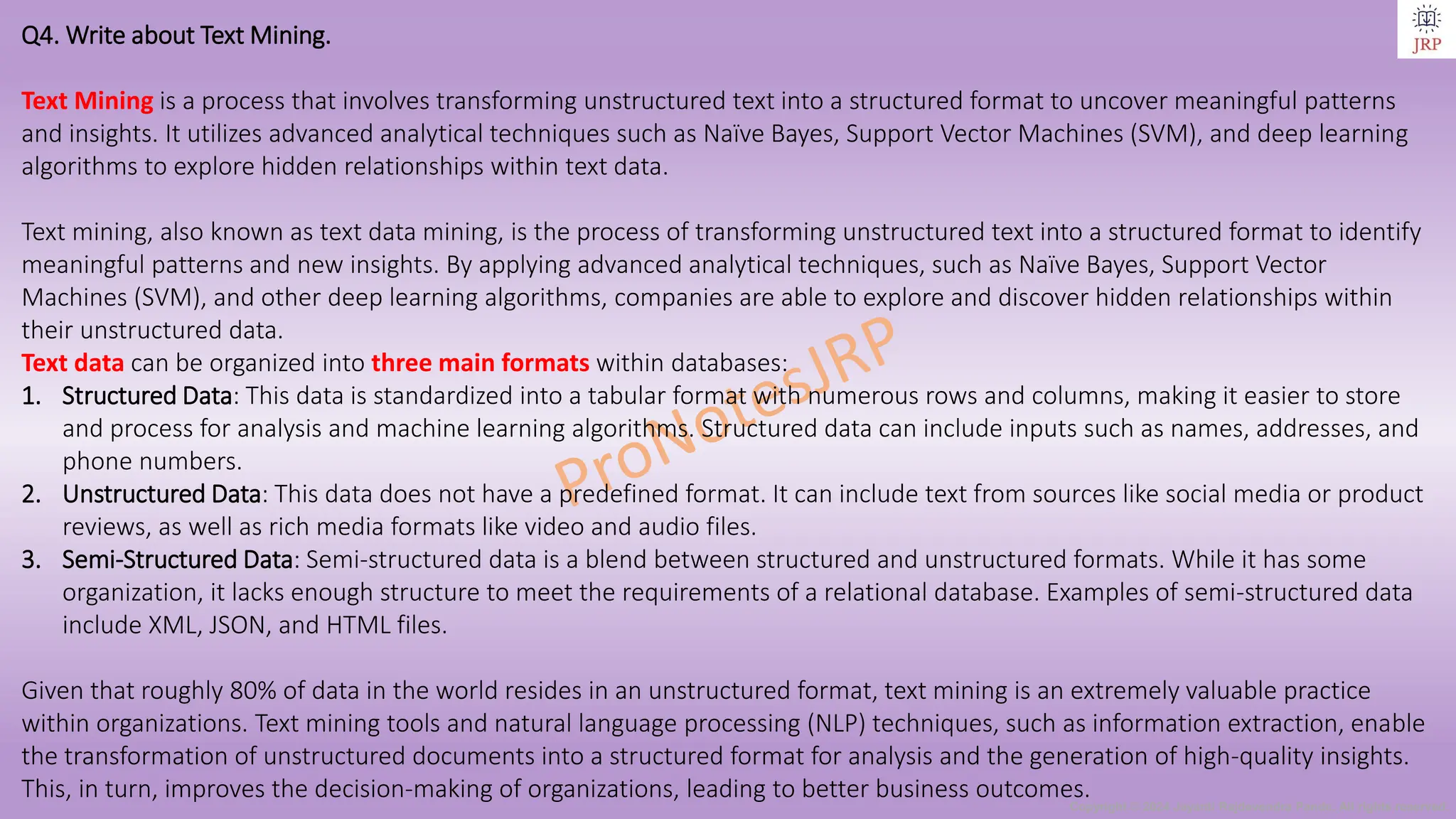 Copyright © 2024 Jayanti Rajdevendra Pande. All rights reserved.
Q4. Write about Text Mining.
Text Mining is a process that involves transforming unstructured text into a structured format to uncover meaningful patterns
and insights. It utilizes advanced analytical techniques such as Naïve Bayes, Support Vector Machines (SVM), and deep learning
algorithms to explore hidden relationships within text data.
Text mining, also known as text data mining, is the process of transforming unstructured text into a structured format to identify
meaningful patterns and new insights. By applying advanced analytical techniques, such as Naïve Bayes, Support Vector
Machines (SVM), and other deep learning algorithms, companies are able to explore and discover hidden relationships within
their unstructured data.
Text data can be organized into three main formats within databases:
1. Structured Data: This data is standardized into a tabular format with numerous rows and columns, making it easier to store
and process for analysis and machine learning algorithms. Structured data can include inputs such as names, addresses, and
phone numbers.
2. Unstructured Data: This data does not have a predefined format. It can include text from sources like social media or product
reviews, as well as rich media formats like video and audio files.
3. Semi-Structured Data: Semi-structured data is a blend between structured and unstructured formats. While it has some
organization, it lacks enough structure to meet the requirements of a relational database. Examples of semi-structured data
include XML, JSON, and HTML files.
Given that roughly 80% of data in the world resides in an unstructured format, text mining is an extremely valuable practice
within organizations. Text mining tools and natural language processing (NLP) techniques, such as information extraction, enable
the transformation of unstructured documents into a structured format for analysis and the generation of high-quality insights.
This, in turn, improves the decision-making of organizations, leading to better business outcomes.
 