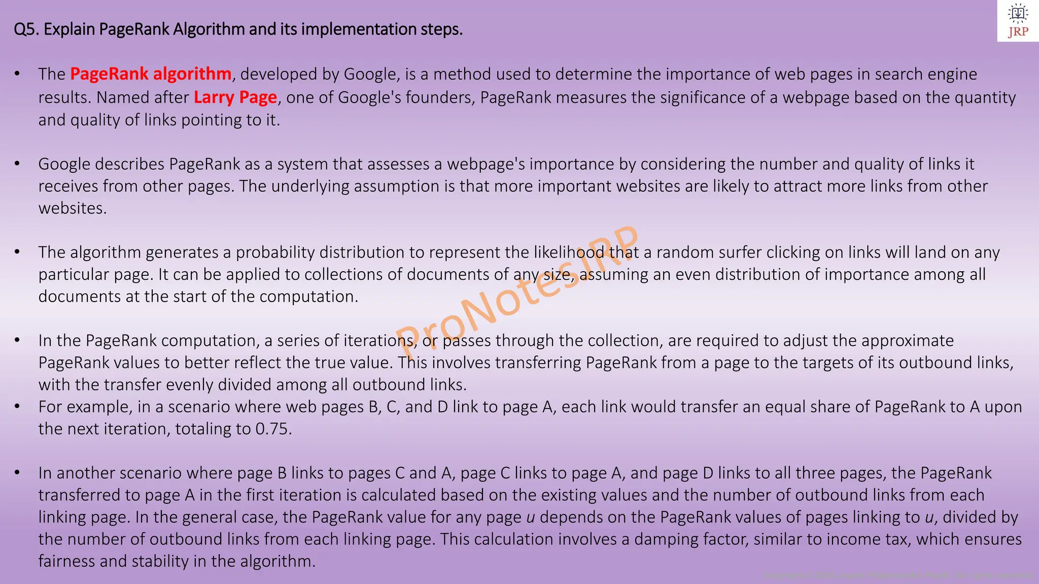 Copyright © 2024 Jayanti Rajdevendra Pande. All rights reserved.
Q5. Explain PageRank Algorithm and its implementation steps.
• The PageRank algorithm, developed by Google, is a method used to determine the importance of web pages in search engine
results. Named after Larry Page, one of Google's founders, PageRank measures the significance of a webpage based on the quantity
and quality of links pointing to it.
• Google describes PageRank as a system that assesses a webpage's importance by considering the number and quality of links it
receives from other pages. The underlying assumption is that more important websites are likely to attract more links from other
websites.
• The algorithm generates a probability distribution to represent the likelihood that a random surfer clicking on links will land on any
particular page. It can be applied to collections of documents of any size, assuming an even distribution of importance among all
documents at the start of the computation.
• In the PageRank computation, a series of iterations, or passes through the collection, are required to adjust the approximate
PageRank values to better reflect the true value. This involves transferring PageRank from a page to the targets of its outbound links,
with the transfer evenly divided among all outbound links.
• For example, in a scenario where web pages B, C, and D link to page A, each link would transfer an equal share of PageRank to A upon
the next iteration, totaling to 0.75.
• In another scenario where page B links to pages C and A, page C links to page A, and page D links to all three pages, the PageRank
transferred to page A in the first iteration is calculated based on the existing values and the number of outbound links from each
linking page. In the general case, the PageRank value for any page u depends on the PageRank values of pages linking to u, divided by
the number of outbound links from each linking page. This calculation involves a damping factor, similar to income tax, which ensures
fairness and stability in the algorithm.
 