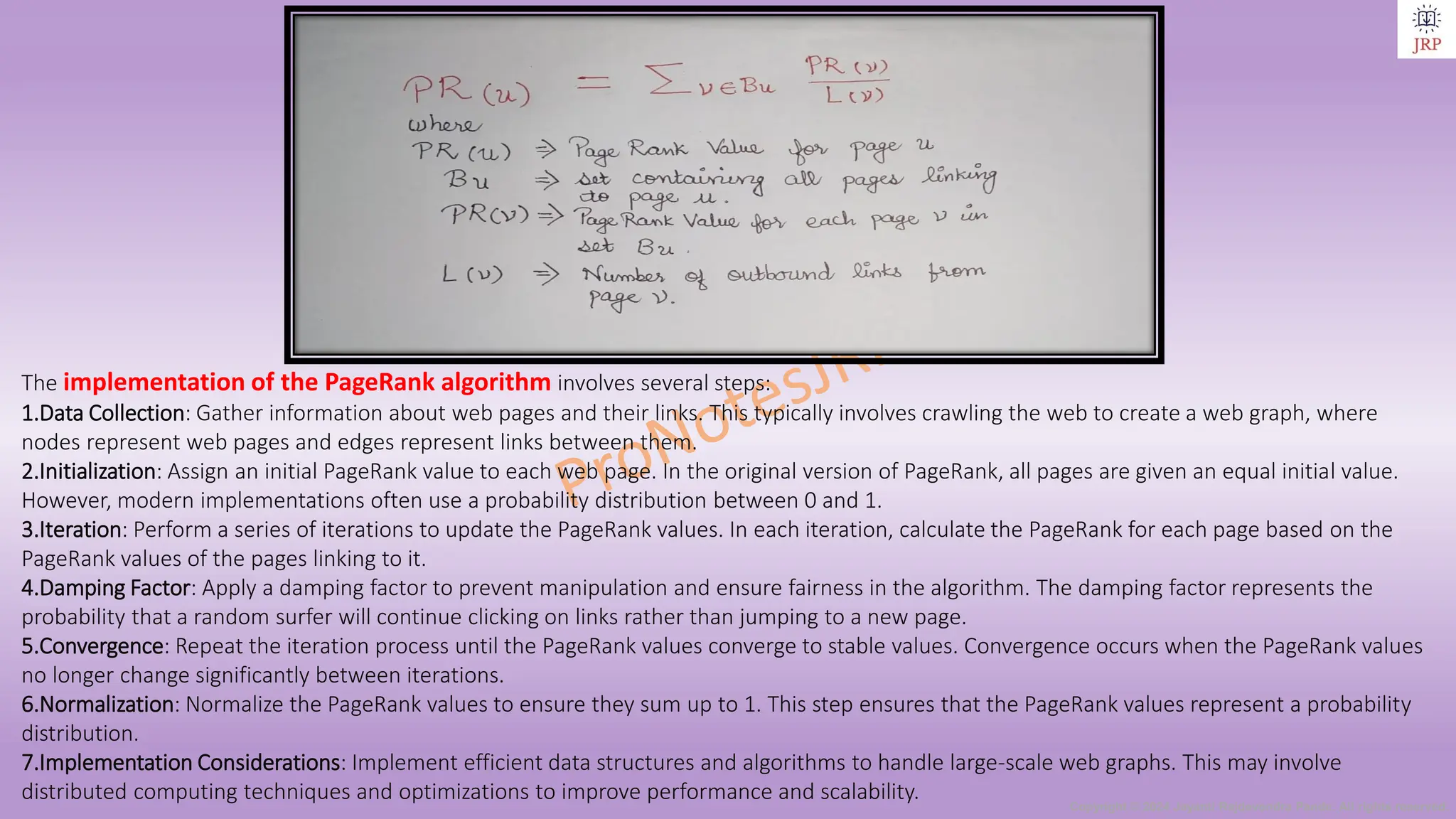 Copyright © 2024 Jayanti Rajdevendra Pande. All rights reserved.
The implementation of the PageRank algorithm involves several steps:
1.Data Collection: Gather information about web pages and their links. This typically involves crawling the web to create a web graph, where
nodes represent web pages and edges represent links between them.
2.Initialization: Assign an initial PageRank value to each web page. In the original version of PageRank, all pages are given an equal initial value.
However, modern implementations often use a probability distribution between 0 and 1.
3.Iteration: Perform a series of iterations to update the PageRank values. In each iteration, calculate the PageRank for each page based on the
PageRank values of the pages linking to it.
4.Damping Factor: Apply a damping factor to prevent manipulation and ensure fairness in the algorithm. The damping factor represents the
probability that a random surfer will continue clicking on links rather than jumping to a new page.
5.Convergence: Repeat the iteration process until the PageRank values converge to stable values. Convergence occurs when the PageRank values
no longer change significantly between iterations.
6.Normalization: Normalize the PageRank values to ensure they sum up to 1. This step ensures that the PageRank values represent a probability
distribution.
7.Implementation Considerations: Implement efficient data structures and algorithms to handle large-scale web graphs. This may involve
distributed computing techniques and optimizations to improve performance and scalability.
 