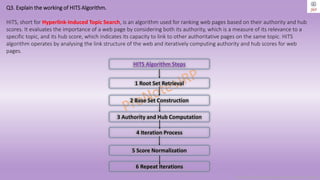 Copyright © 2024 Jayanti Rajdevendra Pande. All rights reserved.
Q3. Explain the working of HITS Algorithm.
HITS, short for Hyperlink-Induced Topic Search, is an algorithm used for ranking web pages based on their authority and hub
scores. It evaluates the importance of a web page by considering both its authority, which is a measure of its relevance to a
specific topic, and its hub score, which indicates its capacity to link to other authoritative pages on the same topic. HITS
algorithm operates by analysing the link structure of the web and iteratively computing authority and hub scores for web
pages.
1 Root Set Retrieval
2 Base Set Construction
3 Authority and Hub Computation
4 Iteration Process
5 Score Normalization
6 Repeat Iterations
HITS Algorithm Steps
 