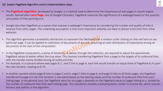 Copyright © 2024 Jayanti Rajdevendra Pande. All rights reserved.
Q5. Explain PageRank Algorithm and its implementation steps.
• The PageRank algorithm, developed by Google, is a method used to determine the importance of web pages in search engine
results. Named after Larry Page, one of Google's founders, PageRank measures the significance of a webpage based on the quantity
and quality of links pointing to it.
• Google describes PageRank as a system that assesses a webpage's importance by considering the number and quality of links it
receives from other pages. The underlying assumption is that more important websites are likely to attract more links from other
websites.
• The algorithm generates a probability distribution to represent the likelihood that a random surfer clicking on links will land on any
particular page. It can be applied to collections of documents of any size, assuming an even distribution of importance among all
documents at the start of the computation.
• In the PageRank computation, a series of iterations, or passes through the collection, are required to adjust the approximate
PageRank values to better reflect the true value. This involves transferring PageRank from a page to the targets of its outbound links,
with the transfer evenly divided among all outbound links.
• For example, in a scenario where web pages B, C, and D link to page A, each link would transfer an equal share of PageRank to A upon
the next iteration, totaling to 0.75.
• In another scenario where page B links to pages C and A, page C links to page A, and page D links to all three pages, the PageRank
transferred to page A in the first iteration is calculated based on the existing values and the number of outbound links from each
linking page. In the general case, the PageRank value for any page u depends on the PageRank values of pages linking to u, divided by
the number of outbound links from each linking page. This calculation involves a damping factor, similar to income tax, which ensures
fairness and stability in the algorithm.
 